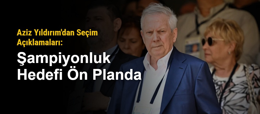 Aziz Yıldırım'dan Seçim Açıklamaları: Şampiyonluk Hedefi Ön Planda