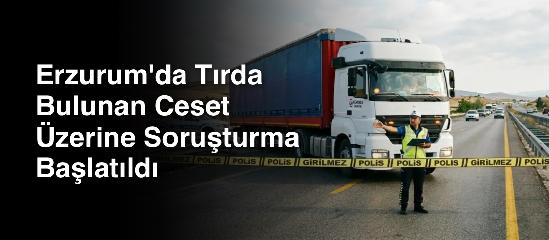 Erzurum'da Tırda Bulunan Ceset Üzerine Soruşturma Başlatıldı