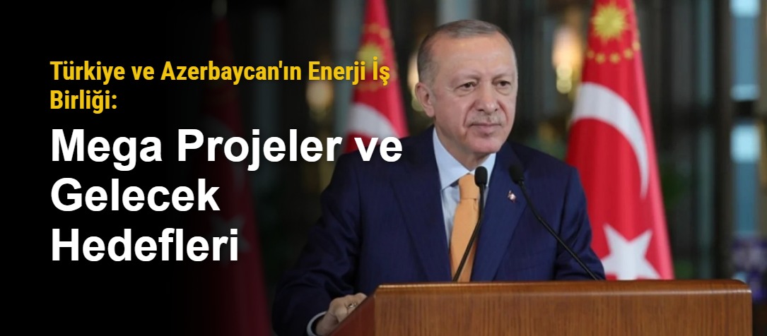 Türkiye ve Azerbaycan'ın Enerji İş Birliği: Mega Projeler ve Gelecek Hedefleri